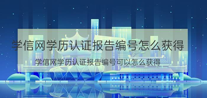 学信网学历认证报告编号怎么获得 学信网学历认证报告编号可以怎么获得